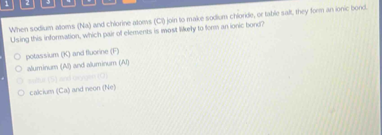 when sodium atoms (na) and chlorine atoms (cl) join to make sodium chloride, or table salt, they form an ionic bond. using this information, which pair of elements is most likely to form an ionic bond?\npotassium (k) and fluorine (f)\naluminum (al) and aluminum (al)\nsulfur (s) and oxygen (o)\ncalcium (ca) and neon (ne)