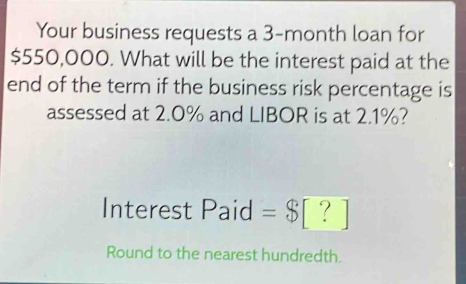 your business requests a 3 - month loan for $550,000. what will be the interest paid at the end of the term if the business risk percentage is assessed at 2.0% and libor is at 2.1%?\ninterest paid = $?\nround to the nearest hundredth.