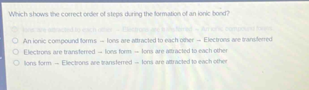 which shows the correct order of steps during the formation of an ionic bond?\nions are attracted to each other - electrons are transferred - an ionic compound forms\nan ionic compound forms - ions are attracted to each other - electrons are transferred\nelectrons are transferred - ions form - ions are attracted to each other\nions form - electrons are transferred - ions are attracted to each other