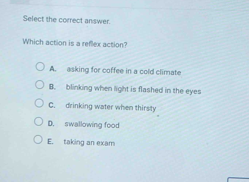 select the correct answer. which action is a reflex action? a. asking for coffee in a cold climate b. blinking when light is flashed in the eyes c. drinking water when thirsty d. swallowing food e. taking an exam