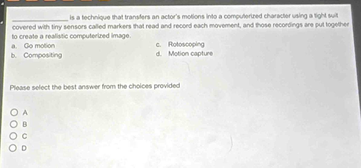 ____ is a technique that transfers an actors motions into a computerized character using a tight suit covered with tiny sensors called markers that read and record each movement, and those recordings are put together to create a realistic computerized image.\na. go motion\nc. rotoscoping\nb. compositing\nd. motion capture\nplease select the best answer from the choices provided\na\nb\nc\nd