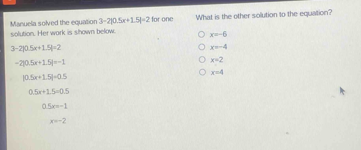 manuela solved the equation 3 - 2|0.5x + 1.5| = 2 for one solution. her work is shown below.\n3 - 2|0.5x + 1.5| = 2\n-2|0.5x + 1.5| = -1\n|0.5x + 1.5| = 0.5\n0.5x + 1.5 = 0.5\n0.5x = -1\nx = -2\nwhat is the other solution to the equation?\n○ x = -6\n○ x = -4\n○ x = 2\n○ x = 4