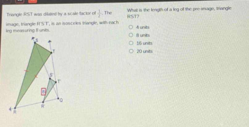 triangle rst was dilated by a scale factor of $\frac{1}{2}$. the image, triangle rst, is an isosceles triangle, with each leg measuring 8 units. what is the length of a leg of the pre - image, triangle rst? 4 units 8 units 16 units 20 units