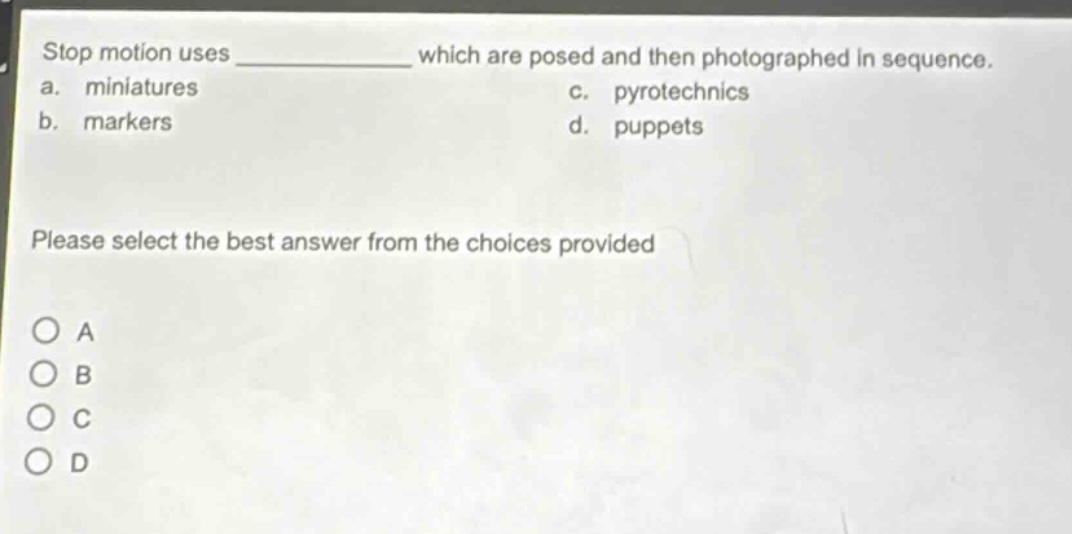 stop motion uses ____________ which are posed and then photographed in sequence.\na. miniatures\nc. pyrotechnics\nb. markers\nd. puppets\nplease select the best answer from the choices provided\no a\no b\no c\no d
