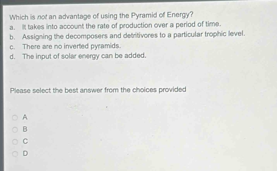 which is not an advantage of using the pyramid of energy?\na. it takes into account the rate of production over a period of time.\nb. assigning the decomposers and detritivores to a particular trophic level.\nc. there are no inverted pyramids.\nd. the input of solar energy can be added.\nplease select the best answer from the choices provided\na\nb\nc\nd