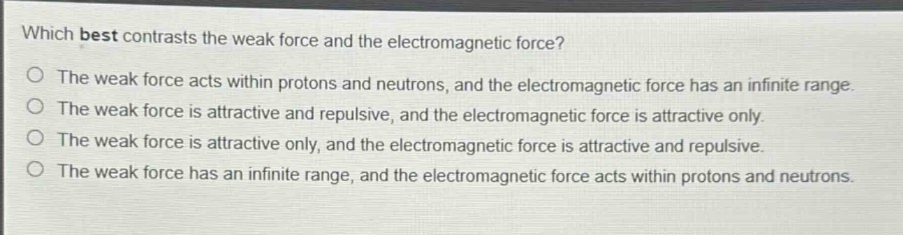 which best contrasts the weak force and the electromagnetic force?\nthe weak force acts within protons and neutrons, and the electromagnetic force has an infinite range.\nthe weak force is attractive and repulsive, and the electromagnetic force is attractive only.\nthe weak force is attractive only, and the electromagnetic force is attractive and repulsive.\nthe weak force has an infinite range, and the electromagnetic force acts within protons and neutrons.