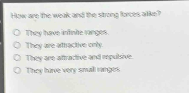 how are the weak and the strong forces alike?\no they have infinite ranges.\no they are attractive only.\no they are attractive and repulsive.\no they have very small ranges.