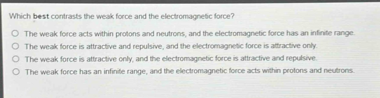 which best contrasts the weak force and the electromagnetic force?\no the weak force acts within protons and neutrons, and the electromagnetic force has an infinite range.\no the weak force is attractive and repulsive, and the electromagnetic force is attractive only.\no the weak force is attractive only, and the electromagnetic force is attractive and repulsive.\no the weak force has an infinite range, and the electromagnetic force acts within protons and neutrons.