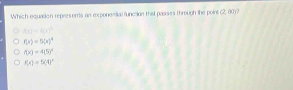 which equation represents an exponential function that passes through the point (2, 80)?\n$f(x)=4(x)^{5}$\n$f(x)=5(x)^{4}$\n$f(x)=4(5)^{x}$\n$f(x)=5(4)^{x}$