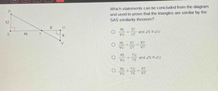 which statements can be concluded from the diagram and used to prove that the triangles are similar by the sas similarity theorem?\no $\frac{rs}{vu}=\frac{st}{ut}$ and $angle scongangle u$\no $\frac{rs}{vu}=\frac{st}{ut}=\frac{rt}{vt}$\no $\frac{rs}{vu}=\frac{tu}{ts}$ and $angle scongangle u$\no $\frac{rs}{vu}=\frac{tu}{ts}=\frac{rt}{vt}$