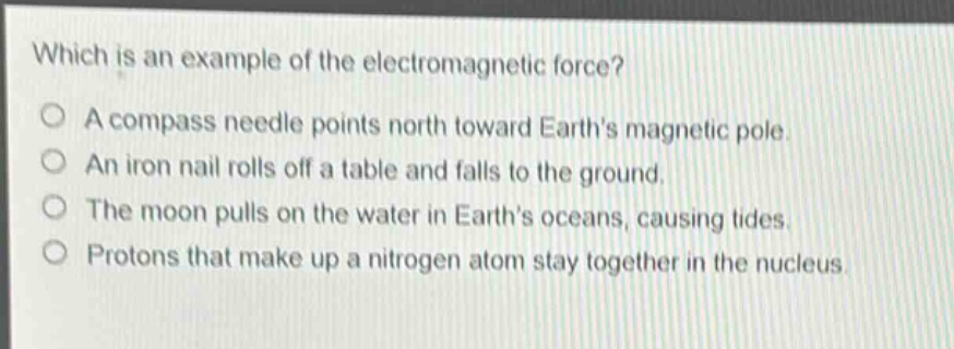which is an example of the electromagnetic force?\na compass needle points north toward earths magnetic pole.\nan iron nail rolls off a table and falls to the ground.\nthe moon pulls on the water in earths oceans, causing tides.\nprotons that make up a nitrogen atom stay together in the nucleus.