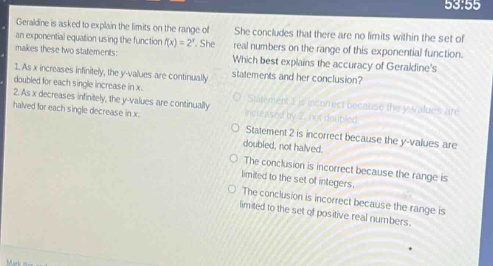 geraldine is asked to explain the limits on the range of an exponential equation using the function (f(x)=2^{x}). she makes these two statements: 1. as (x) increases infinitely, the (y - values) are continually doubled for each single increase in (x). 2. as (x) decreases infinitely, the (y - values) are continually halved for each single decrease in (x). she concludes that there are no limits within the set of real numbers on the range of this exponential function. which best explains the accuracy of geraldines statements and her conclusion? statement 1 is incorrect because the (y - values) are increased by 2, not doubled. statement 2 is incorrect because the (y - values) are doubled, not halved. the conclusion is incorrect because the range is limited to the set of integers. the conclusion is incorrect because the range is limited to the set of positive real numbers.