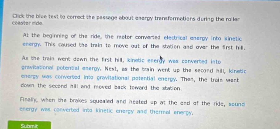 click the blue text to correct the passage about energy transformations during the roller coaster ride.\nat the beginning of the ride, the motor converted electrical energy into kinetic energy. this caused the train to move out of the station and over the first hill.\nas the train went down the first hill, kinetic energy was converted into gravitational potential energy. next, as the train went up the second hill, kinetic energy was converted into gravitational potential energy. then, the train went down the second hill and moved back toward the station.\nfinally, when the brakes squealed and heated up at the end of the ride, sound energy was converted into kinetic energy and thermal energy.