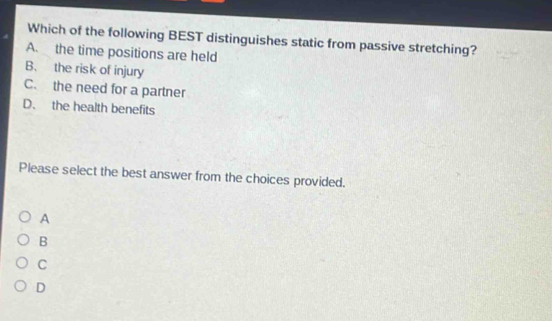 which of the following best distinguishes static from passive stretching? a. the time positions are held b. the risk of injury c. the need for a partner d. the health benefits please select the best answer from the choices provided. o a o b o c o d