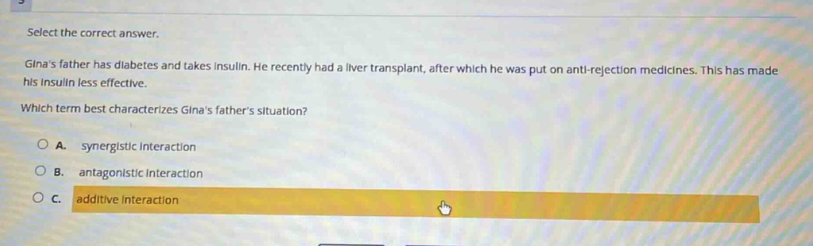 select the correct answer.\nginas father has diabetes and takes insulin. he recently had a liver transplant, after which he was put on anti - rejection medicines. this has made his insulin less effective.\nwhich term best characterizes ginas fathers situation?\na. synergistic interaction\nb. antagonistic interaction\nc. additive interaction