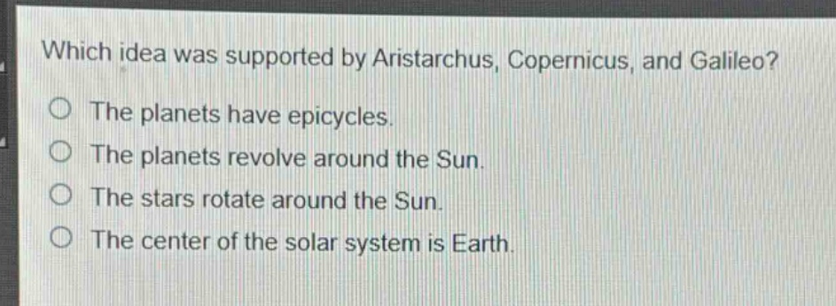 which idea was supported by aristarchus, copernicus, and galileo?\nthe planets have epicycles.\nthe planets revolve around the sun.\nthe stars rotate around the sun.\nthe center of the solar system is earth.