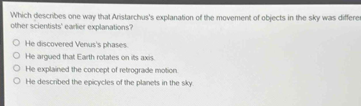 which describes one way that aristarchuss explanation of the movement of objects in the sky was different from other scientists earlier explanations?\nhe discovered venuss phases.\nhe argued that earth rotates on its axis.\nhe explained the concept of retrograde motion.\nhe described the epicycles of the planets in the sky.
