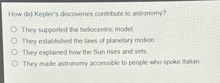 how did keplers discoveries contribute to astronomy?\no they supported the heliocentric model.\no they established the laws of planetary motion.\no they explained how the sun rises and sets.\no they made astronomy accessible to people who spoke italian.