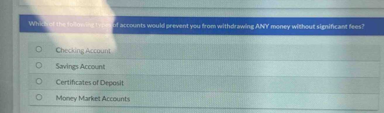 which of the following types of accounts would prevent you from withdrawing any money without significant fees?\nchecking account\nsavings account\ncertificates of deposit\nmoney market accounts