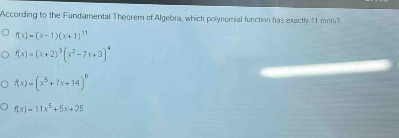 according to the fundamental theorem of algebra, which polynomial function has exactly 11 roots?\n$f(x)=(x - 1)(x + 1)^{11}$\n$f(x)=(x + 2)^{3}(x^{2}-7x + 3)^{4}$\n$f(x)=(x^{5}+7x + 14)^{6}$\n$f(x)=11x^{5}+5x + 25$