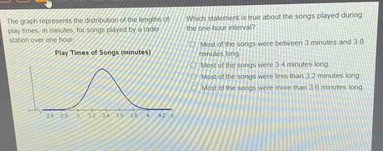 the graph represents the distribution of the lengths of play - times, in minutes, for songs played by a radio station over one hour. which statement is true about the songs played during the one - hour interval? play times of songs (minutes) most of the songs were between 3 minutes and 3.8 minutes long. most of the songs were 3.4 minutes long. most of the songs were less than 3.2 minutes long. most of the songs were more than 3.6 minutes long. 2.6 2.8 3 3.2 3.4 3.6 3.8 4 4.2 x