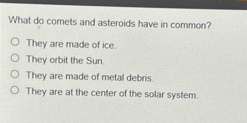 what do comets and asteroids have in common?\no they are made of ice.\no they orbit the sun.\no they are made of metal debris.\no they are at the center of the solar system.