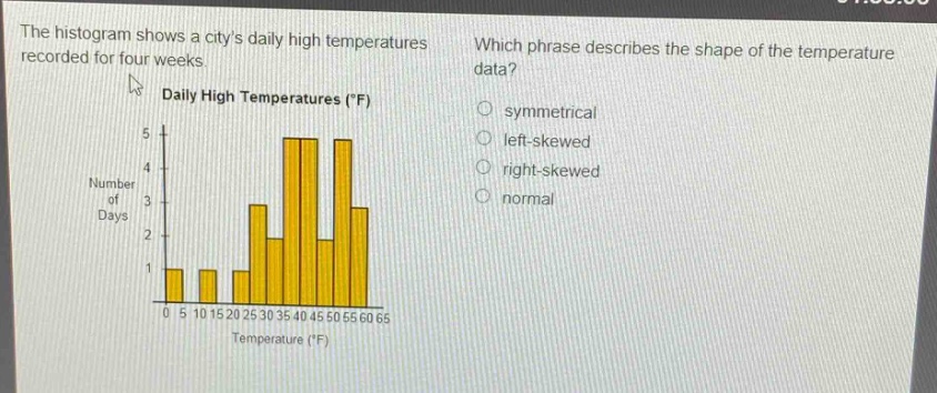 the histogram shows a citys daily high temperatures recorded for four weeks. which phrase describes the shape of the temperature data? daily high temperatures (°f) symmetrical left - skewed right - skewed normal number of days 5 4 3 2 1 0 5 10 15 20 25 30 35 40 45 50 55 60 65 temperature (°f)