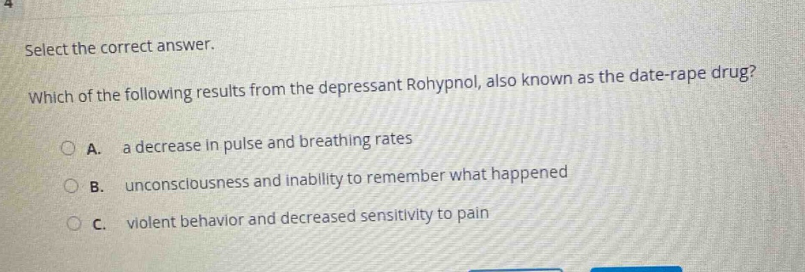 select the correct answer. which of the following results from the depressant rohypnol, also known as the date - rape drug?\na. a decrease in pulse and breathing rates\nb. unconsciousness and inability to remember what happened\nc. violent behavior and decreased sensitivity to pain