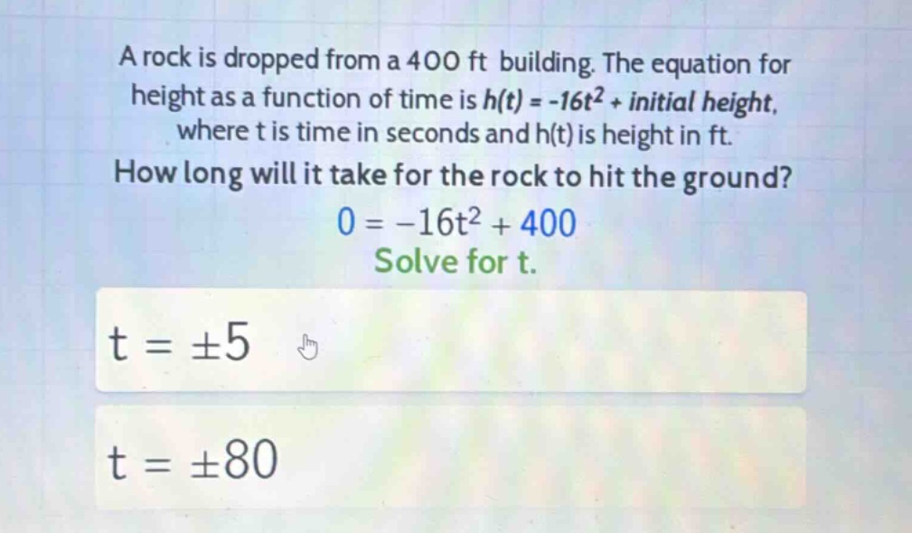 a rock is dropped from a 400 ft building. the equation for height as a function of time is h(t)=-16t² + initial height, where t is time in seconds and h(t) is height in ft. how long will it take for the rock to hit the ground? 0=-16t² + 400 solve for t. t = ±5 t = ±80