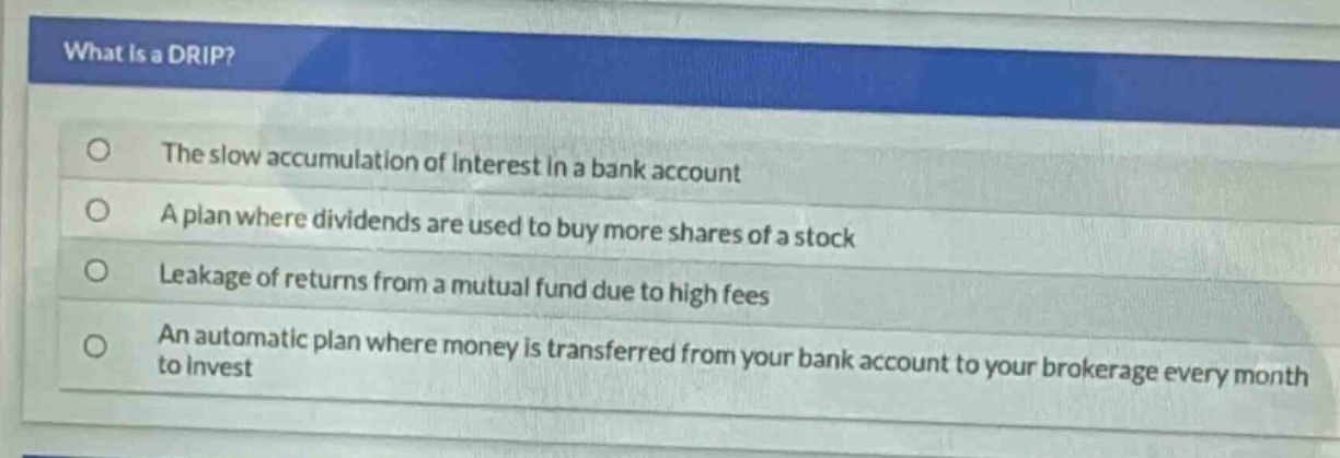 what is a drip?\nthe slow accumulation of interest in a bank account\na plan where dividends are used to buy more shares of a stock\nleakage of returns from a mutual fund due to high fees\nan automatic plan where money is transferred from your bank account to your brokerage every month to invest