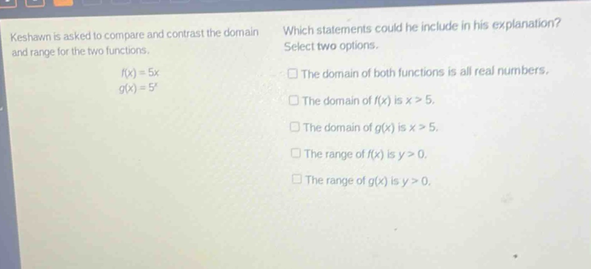 keshawn is asked to compare and contrast the domain and range for the two functions.\n\n$f(x)=5x$\n$g(x)=5^{x}$\n\nwhich statements could he include in his explanation? select two options.\n\n□ the domain of both functions is all real numbers.\n□ the domain of $f(x)$ is $x > 5$.\n□ the domain of $g(x)$ is $x > 5$.\n□ the range of $f(x)$ is $y > 0$.\n□ the range of $g(x)$ is $y > 0$.