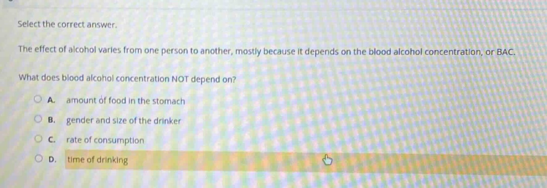 select the correct answer.\nthe effect of alcohol varies from one person to another, mostly because it depends on the blood alcohol concentration, or bac.\nwhat does blood alcohol concentration not depend on?\na. amount of food in the stomach\nb. gender and size of the drinker\nc. rate of consumption\nd. time of drinking