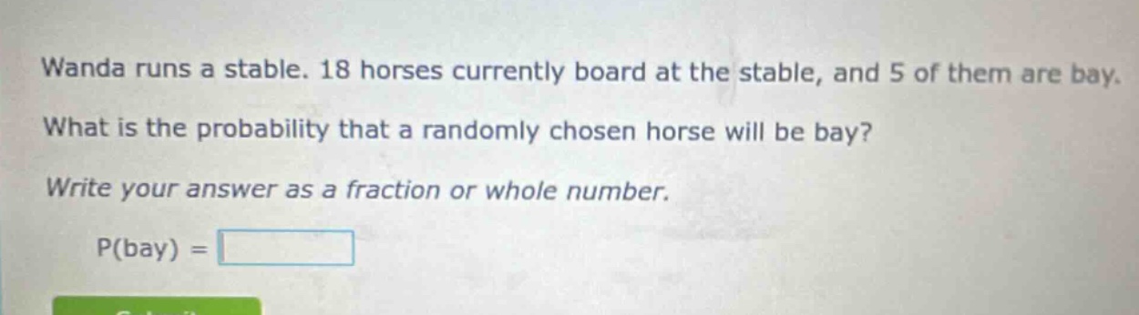 wanda runs a stable. 18 horses currently board at the stable, and 5 of them are bay. what is the probability that a randomly chosen horse will be bay? write your answer as a fraction or whole number. p(bay) =