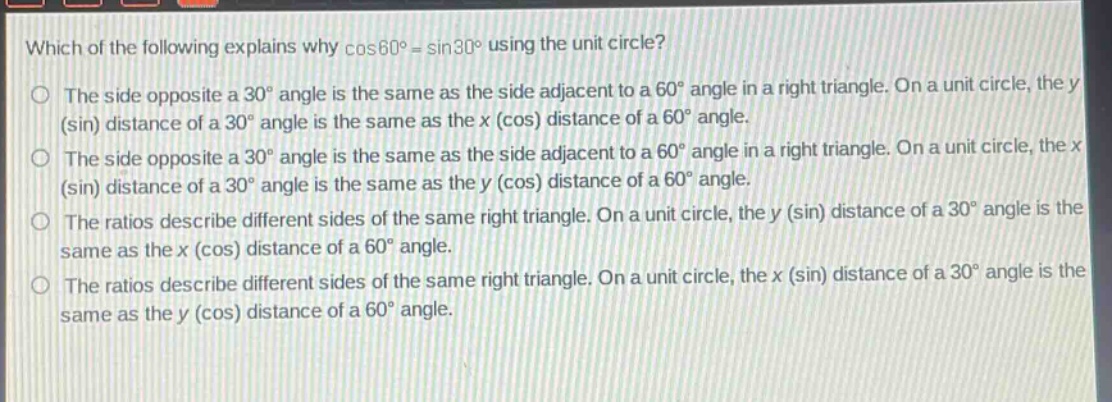 which of the following explains why cos60° = sin30° using the unit circle?\nthe side opposite a 30° angle is the same as the side adjacent to a 60° angle in a right triangle. on a unit circle, the y (sin) distance of a 30° angle is the same as the x (cos) distance of a 60° angle.\nthe side opposite a 30° angle is the same as the side adjacent to a 60° angle in a right triangle. on a unit circle, the x (sin) distance of a 30° angle is the same as the y (cos) distance of a 60° angle.\nthe ratios describe different sides of the same right triangle. on a unit circle, the y (sin) distance of a 30° angle is the same as the x (cos) distance of a 60° angle.\nthe ratios describe different sides of the same right triangle. on a unit circle, the x (sin) distance of a 30° angle is the same as the y (cos) distance of a 60° angle.