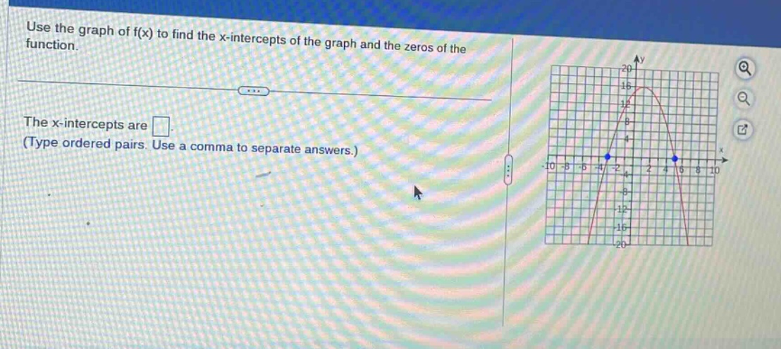 use the graph of f(x) to find the x - intercepts of the graph and the zeros of the function.\nthe x - intercepts are \n(type ordered pairs. use a comma to separate answers.)