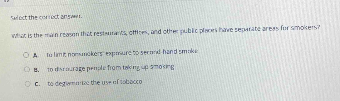 select the correct answer.\nwhat is the main reason that restaurants, offices, and other public places have separate areas for smokers?\na. to limit nonsmokers exposure to second - hand smoke\nb. to discourage people from taking up smoking\nc. to deglamorize the use of tobacco