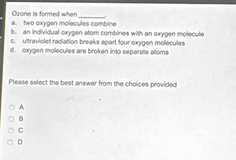 ozone is formed when _______. a. two oxygen molecules combine b. an individual oxygen atom combines with an oxygen molecule c. ultraviolet radiation breaks apart four oxygen molecules d. oxygen molecules are broken into separate atoms please select the best answer from the choices provided a b c d