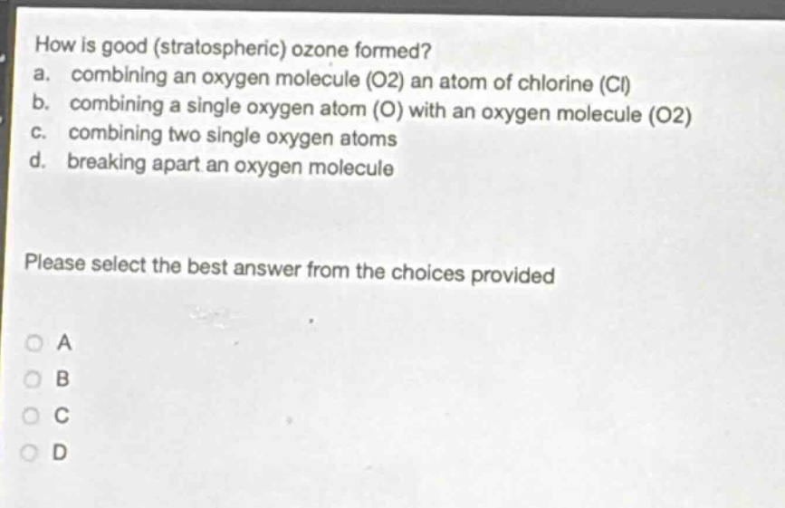 how is good (stratospheric) ozone formed?\na. combining an oxygen molecule (o2) an atom of chlorine (cl)\nb. combining a single oxygen atom (o) with an oxygen molecule (o2)\nc. combining two single oxygen atoms\nd. breaking apart an oxygen molecule\nplease select the best answer from the choices provided\na\nb\nc\nd
