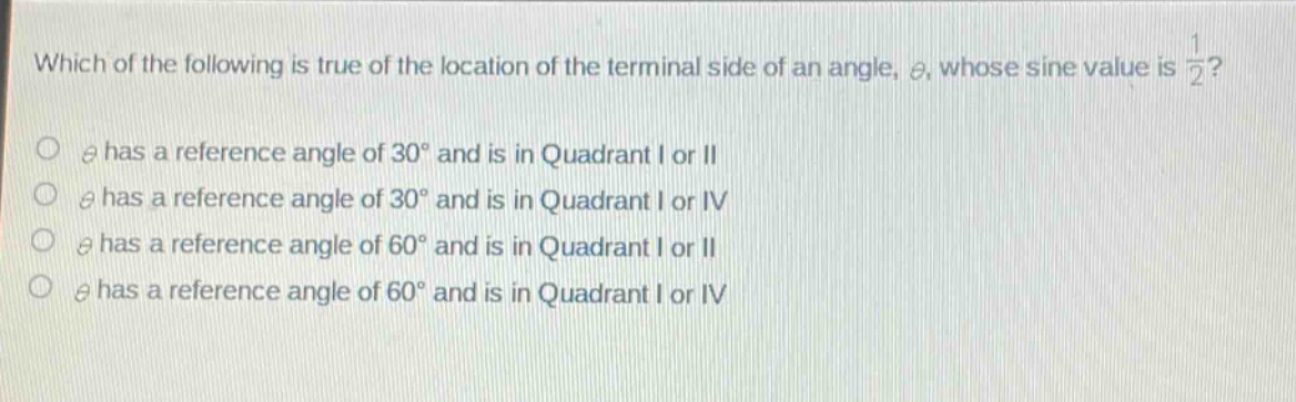 which of the following is true of the location of the terminal side of an angle, $\theta$, whose sine value is $\frac{1}{2}$?\n$\theta$ has a reference angle of $30^{circ}$ and is in quadrant i or ii\n$\theta$ has a reference angle of $30^{circ}$ and is in quadrant i or iv\n$\theta$ has a reference angle of $60^{circ}$ and is in quadrant i or ii\n$\theta$ has a reference angle of $60^{circ}$ and is in quadrant i or iv