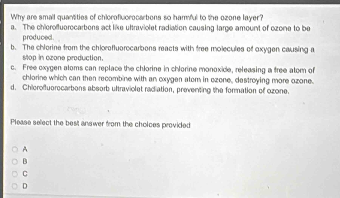 why are small quantities of chlorofluorocarbons so harmful to the ozone layer?\na. the chlorofluorocarbons act like ultraviolet radiation causing large amount of ozone to be produced.\nb. the chlorine from the chlorofluorocarbons reacts with free molecules of oxygen causing a stop in ozone production.\nc. free oxygen atoms can replace the chlorine in chlorine monoxide, releasing a free atom of chlorine which can then recombine with an oxygen atom in ozone, destroying more ozone.\nd. chlorofluorocarbons absorb ultraviolet radiation, preventing the formation of ozone.\nplease select the best answer from the choices provided\na\nb\nc\nd