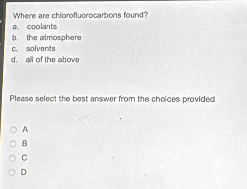 where are chlorofluorocarbons found?\na. coolants\nb. the atmosphere\nc. solvents\nd. all of the above\nplease select the best answer from the choices provided\na\nb\nc\nd