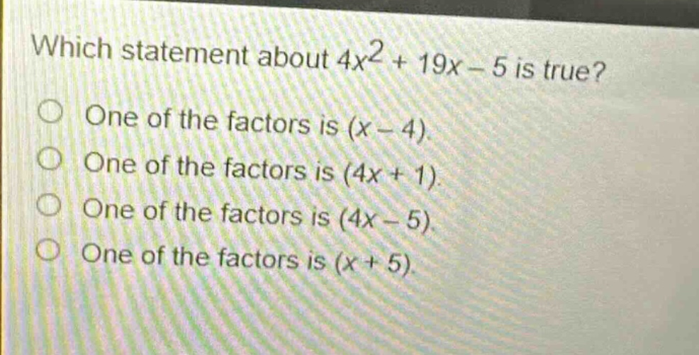 which statement about $4x^{2}+19x - 5$ is true?\none of the factors is $(x - 4)$.\none of the factors is $(4x + 1)$.\none of the factors is $(4x - 5)$.\none of the factors is $(x + 5)$.