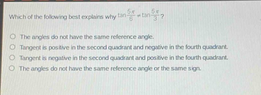 which of the following best explains why $\tan\frac{5pi}{6}\neq\tan\frac{5pi}{3}$?\nthe angles do not have the same reference angle.\ntangent is positive in the second quadrant and negative in the fourth quadrant.\ntangent is negative in the second quadrant and positive in the fourth quadrant.\nthe angles do not have the same reference angle or the same sign.