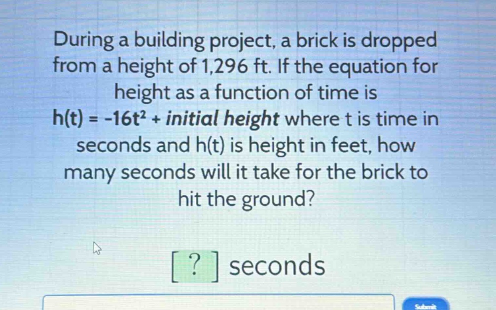 during a building project, a brick is dropped from a height of 1,296 ft. if the equation for height as a function of time is h(t) = -16t² + initial height where t is time in seconds and h(t) is height in feet, how many seconds will it take for the brick to hit the ground? ? seconds
