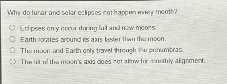 why do lunar and solar eclipses not happen every month?\neclipses only occur during full and new moons.\nearth rotates around its axis faster than the moon.\nthe moon and earth only travel through the penumbras.\nthe tilt of the moon’s axis does not allow for monthly alignment.