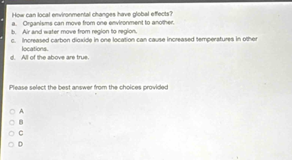 how can local environmental changes have global effects?\na. organisms can move from one environment to another.\nb. air and water move from region to region.\nc. increased carbon dioxide in one location can cause increased temperatures in other locations.\nd. all of the above are true.\nplease select the best answer from the choices provided\na\nb\nc\nd
