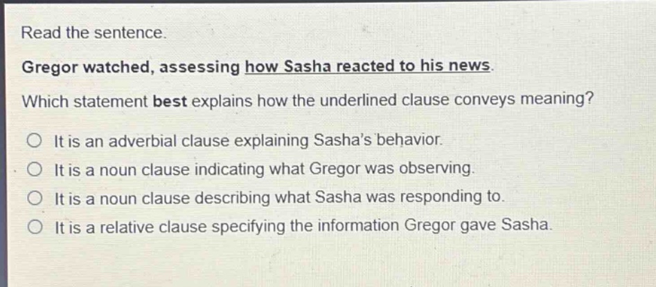 read the sentence. gregor watched, assessing how sasha reacted to his news. which statement best explains how the underlined clause conveys meaning? it is an adverbial clause explaining sasha’s behavior. it is a noun clause indicating what gregor was observing. it is a noun clause describing what sasha was responding to. it is a relative clause specifying the information gregor gave sasha.