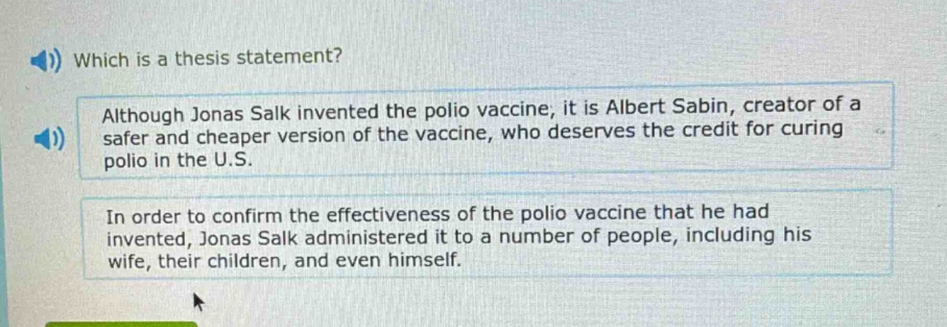 which is a thesis statement?\nalthough jonas salk invented the polio vaccine, it is albert sabin, creator of a safer and cheaper version of the vaccine, who deserves the credit for curing polio in the u.s.\nin order to confirm the effectiveness of the polio vaccine that he had invented, jonas salk administered it to a number of people, including his wife, their children, and even himself.