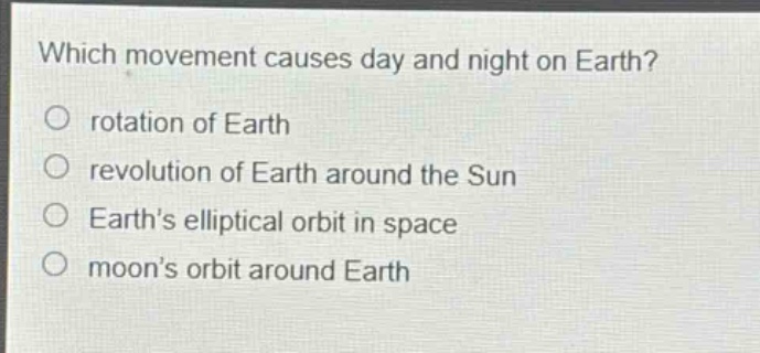 which movement causes day and night on earth?\nrotation of earth\nrevolution of earth around the sun\nearths elliptical orbit in space\nmoons orbit around earth