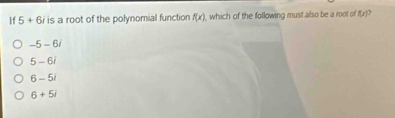 if 5 + 6i is a root of the polynomial function f(x), which of the following must also be a root of f(x)?\n-5 - 6i\n5 - 6i\n6 - 5i\n6 + 5i